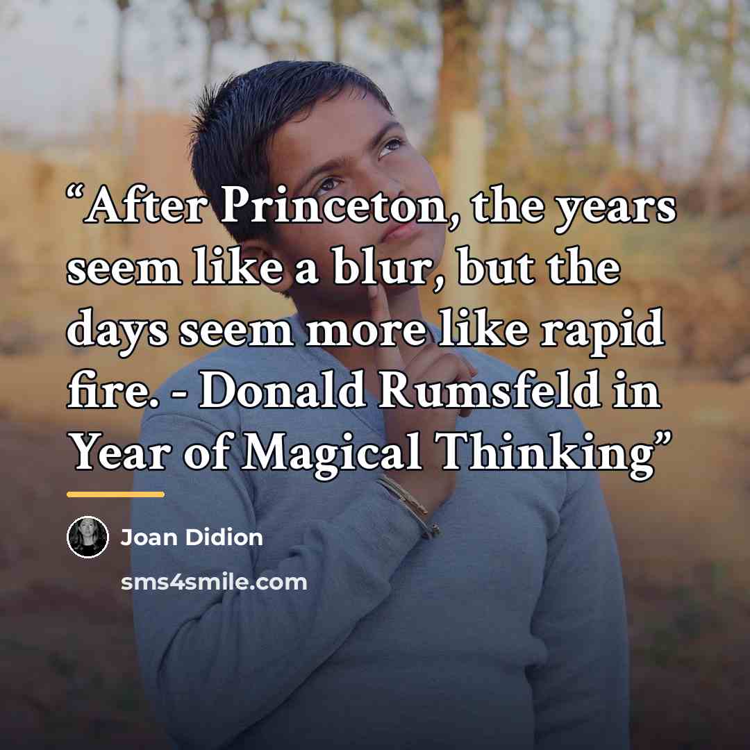 “After Princeton, the years seem like a blur, but the days seem more like rapid fire. - Donald Rumsfeld in Year of Magical Thinking” quote by Joan Didion