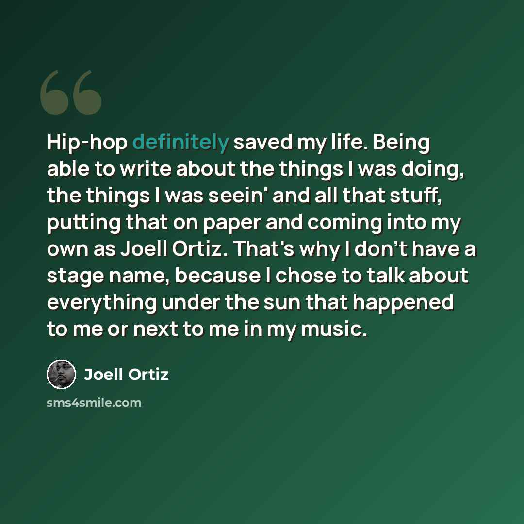 “Hip-hop definitely saved my life. Being able to write about the things I was doing, the things I was seein' and all that stuff, putting that on paper and coming into my own as Joell Ortiz. That's why I don't have a stage name, because I chose to talk about everything under the sun that happened to…” quote by Joell Ortiz