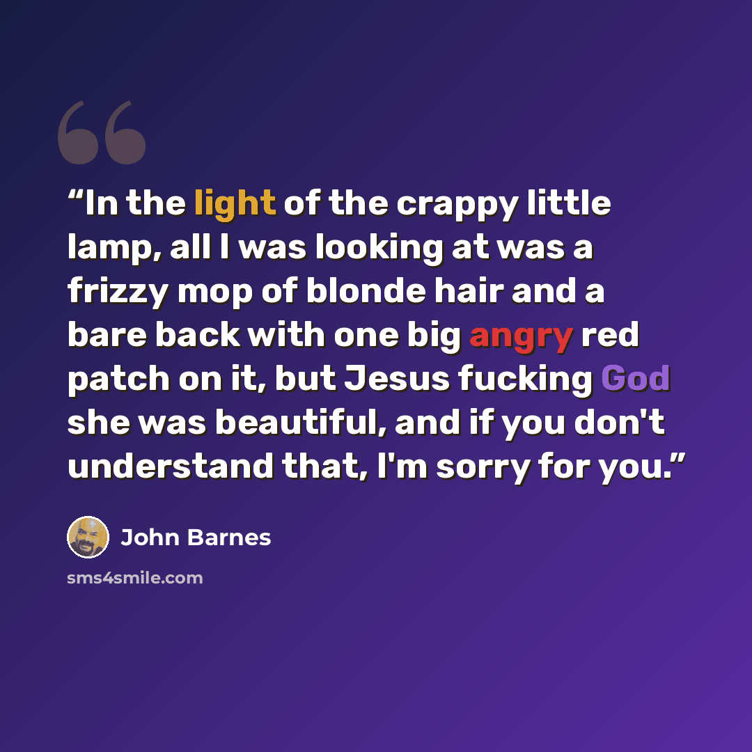 “In the light of the crappy little lamp, all I was looking at was a frizzy mop of blonde hair and a bare back with one big angry red patch on it, but Jesus fucking God she was beautiful, and if you don't understand that, I'm sorry for you.” quote by John Barnes