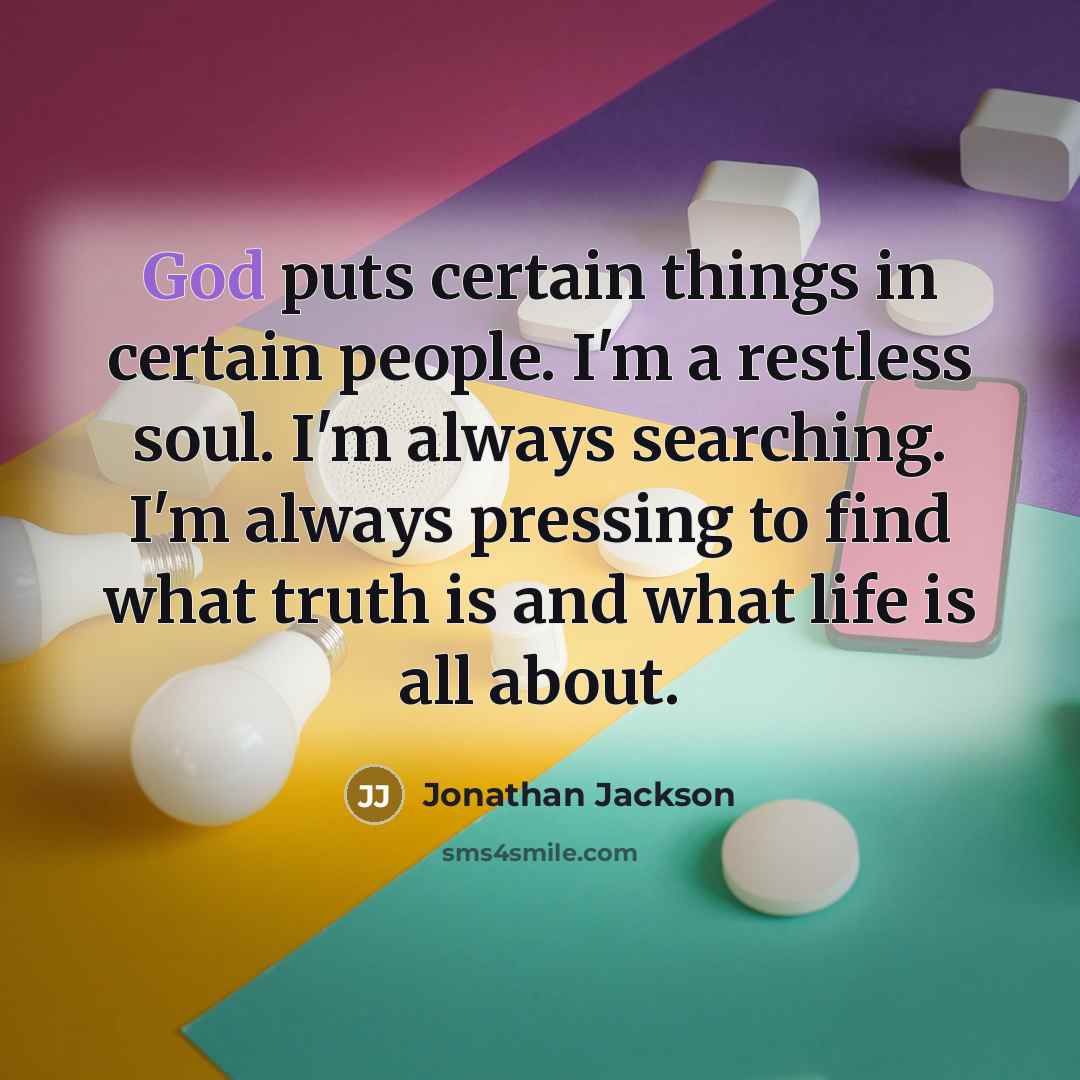 “God puts certain things in certain people. I'm a restless soul. I'm always searching. I'm always pressing to find what truth is and what life is all about.” quote by Jonathan Jackson