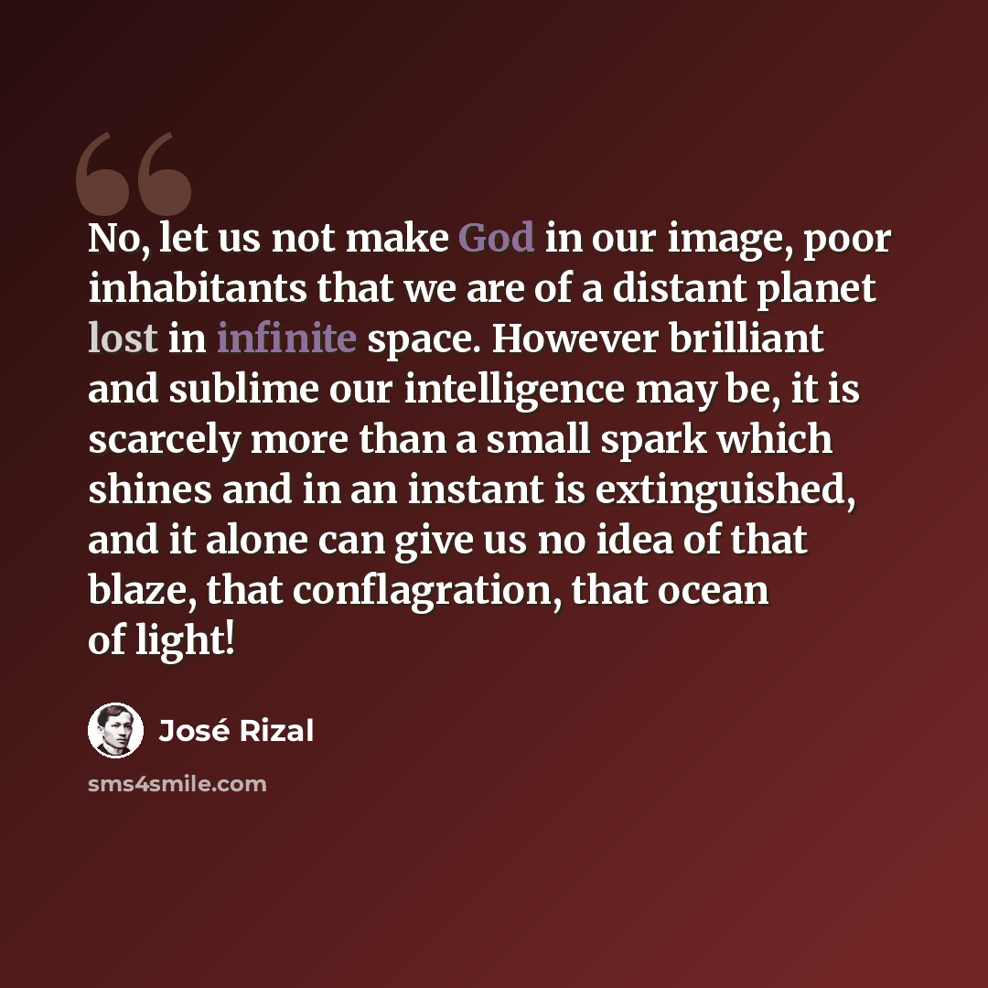 “No, let us not make God in our image, poor inhabitants that we are of a distant planet lost in infinite space. However brilliant and sublime our intelligence may be, it is scarcely more than a small spark which shines and in an instant is extinguished, and it alone can give us no idea of that…” quote by Jose Rizal