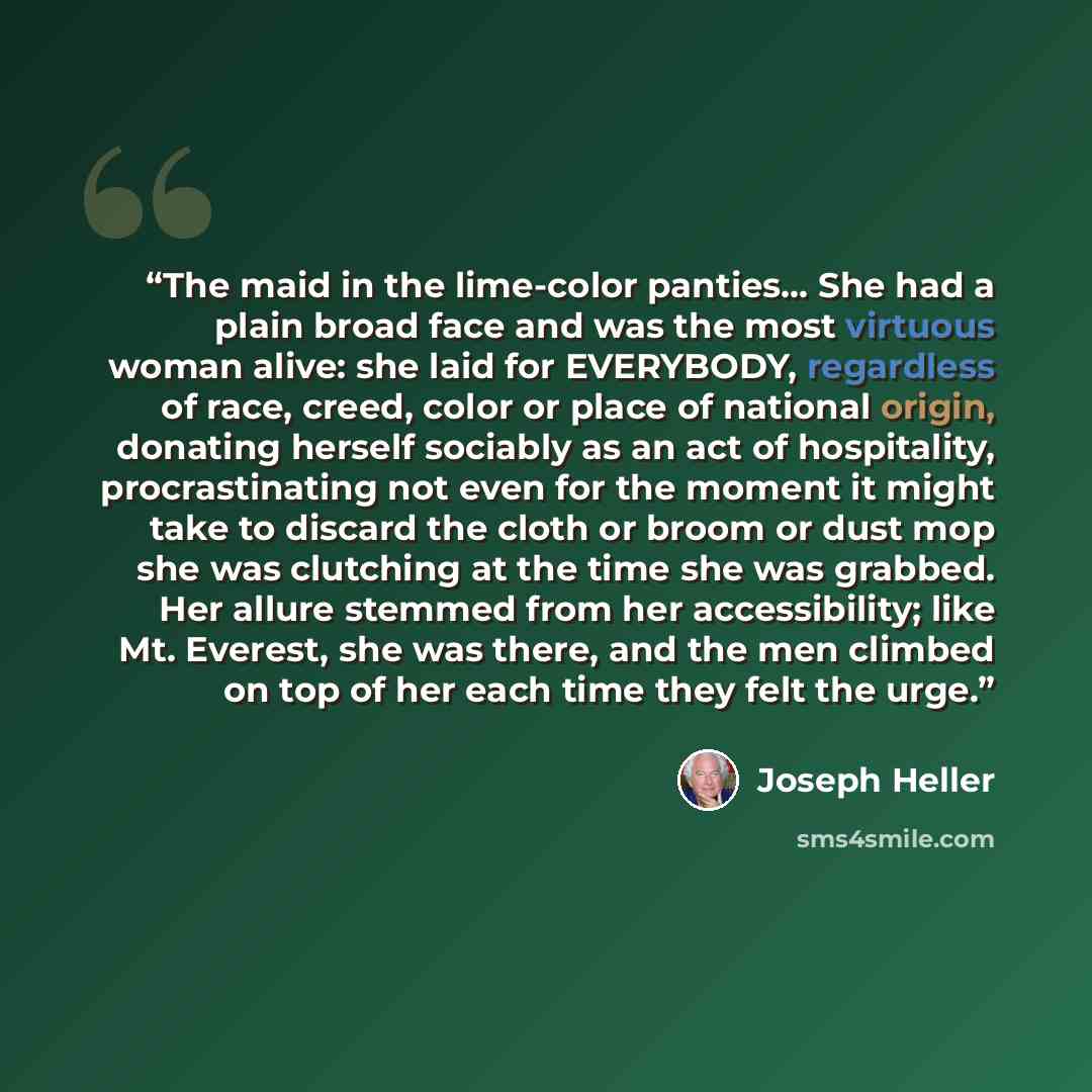 “The maid in the lime-color panties... She had a plain broad face and was the most virtuous woman alive: she laid for EVERYBODY, regardless of race, creed, color or place of national origin, donating herself sociably as an act of hospitality, procrastinating not even for the moment it might take to…” quote by Joseph Heller