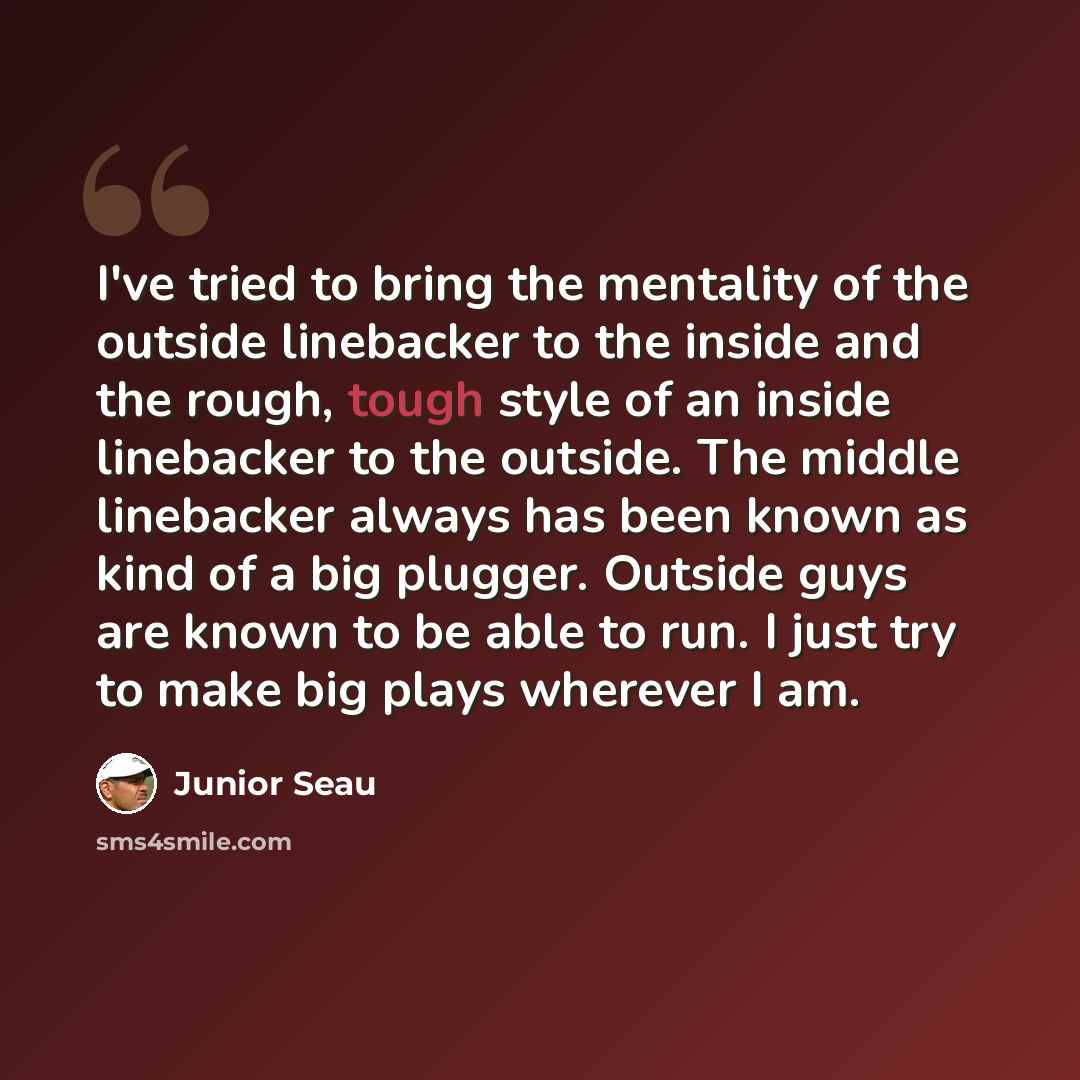 “I've tried to bring the mentality of the outside linebacker to the inside and the rough, tough style of an inside linebacker to the outside. The middle linebacker always has been known as kind of a big plugger. Outside guys are known to be able to run. I just try to make big plays wherever I am.” quote by Junior Seau