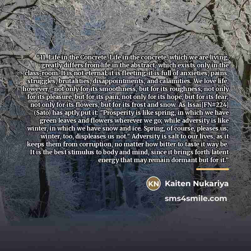 “11. Life in the Concrete. Life in the concrete, which we are living, greatly differs from life in the abstract, which exists only in the class-room. It is not eternal; it is fleeting; it is full of anxieties, pains, struggles, brutalities, disappointments, and calamities. We love life, however…” quote by Kaiten Nukariya