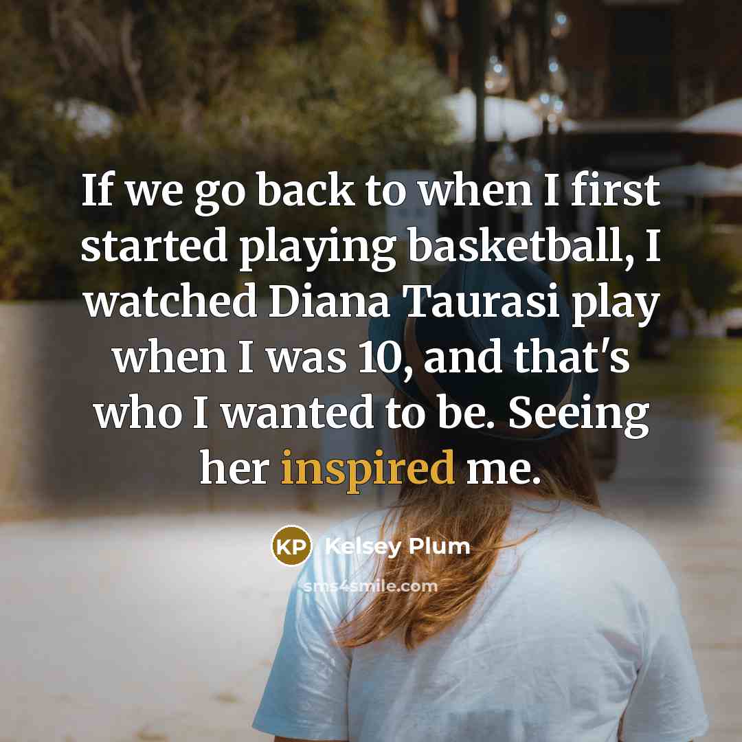 “If we go back to when I first started playing basketball, I watched Diana Taurasi play when I was 10, and that's who I wanted to be. Seeing her inspired me.” quote by Kelsey Plum