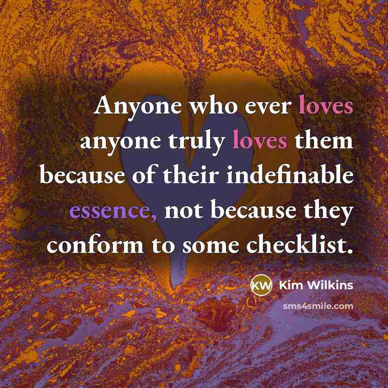 “Anyone who ever loves anyone truly loves them because of their indefinable essence, not because they conform to some checklist.” quote by Kim Wilkins