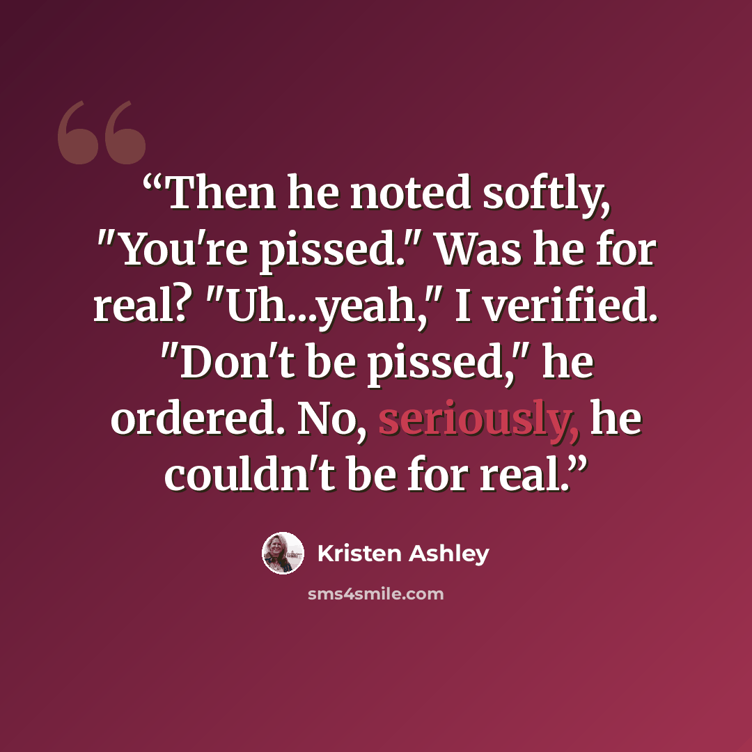 “Then he noted softly, "You're pissed." Was he for real? "Uh...yeah," I verified. "Don't be pissed," he ordered. No, seriously, he couldn't be for real.” quote by Kristen Ashley
