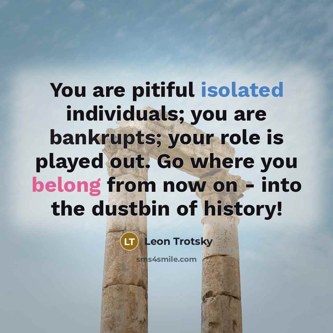“You are pitiful isolated individuals; you are bankrupts; your role is played out. Go where you belong from now on - into the dustbin of history!” quote by Leon Trotsky