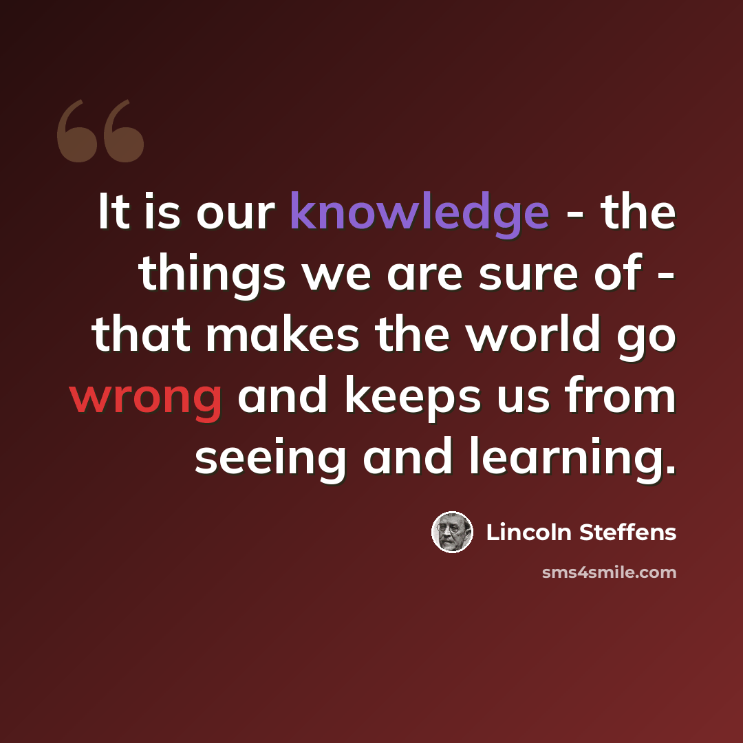 “It is our knowledge - the things we are sure of - that makes the world go wrong and keeps us from seeing and learning.” quote by Lincoln Steffens