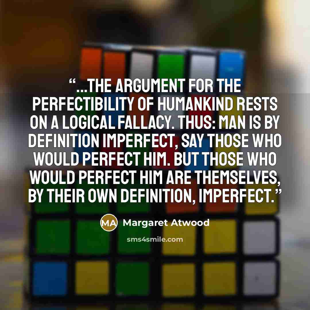 “...the argument for the perfectibility of humankind rests on a logical fallacy. Thus: man is by definition imperfect, say those who would perfect him. But those who would perfect him are themselves, by their own definition, imperfect.” quote by Margaret Atwood