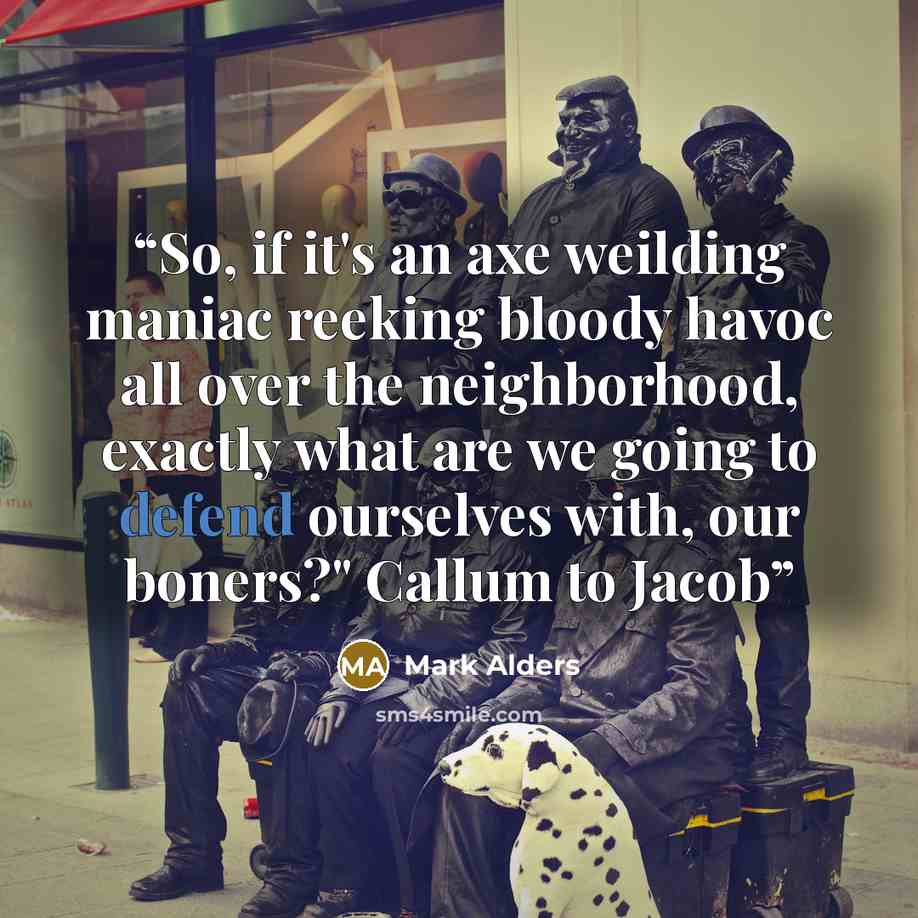 “So, if it's an axe weilding maniac reeking bloody havoc all over the neighborhood, exactly what are we going to defend ourselves with, our boners?" Callum to Jacob” quote by Mark Alders