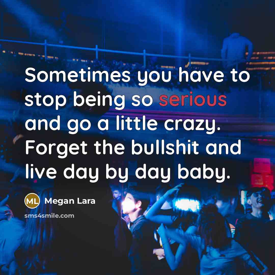 “Sometimes you have to stop being so serious and go a little crazy. Forget the bullshit and live day by day baby.” quote by Megan Lara