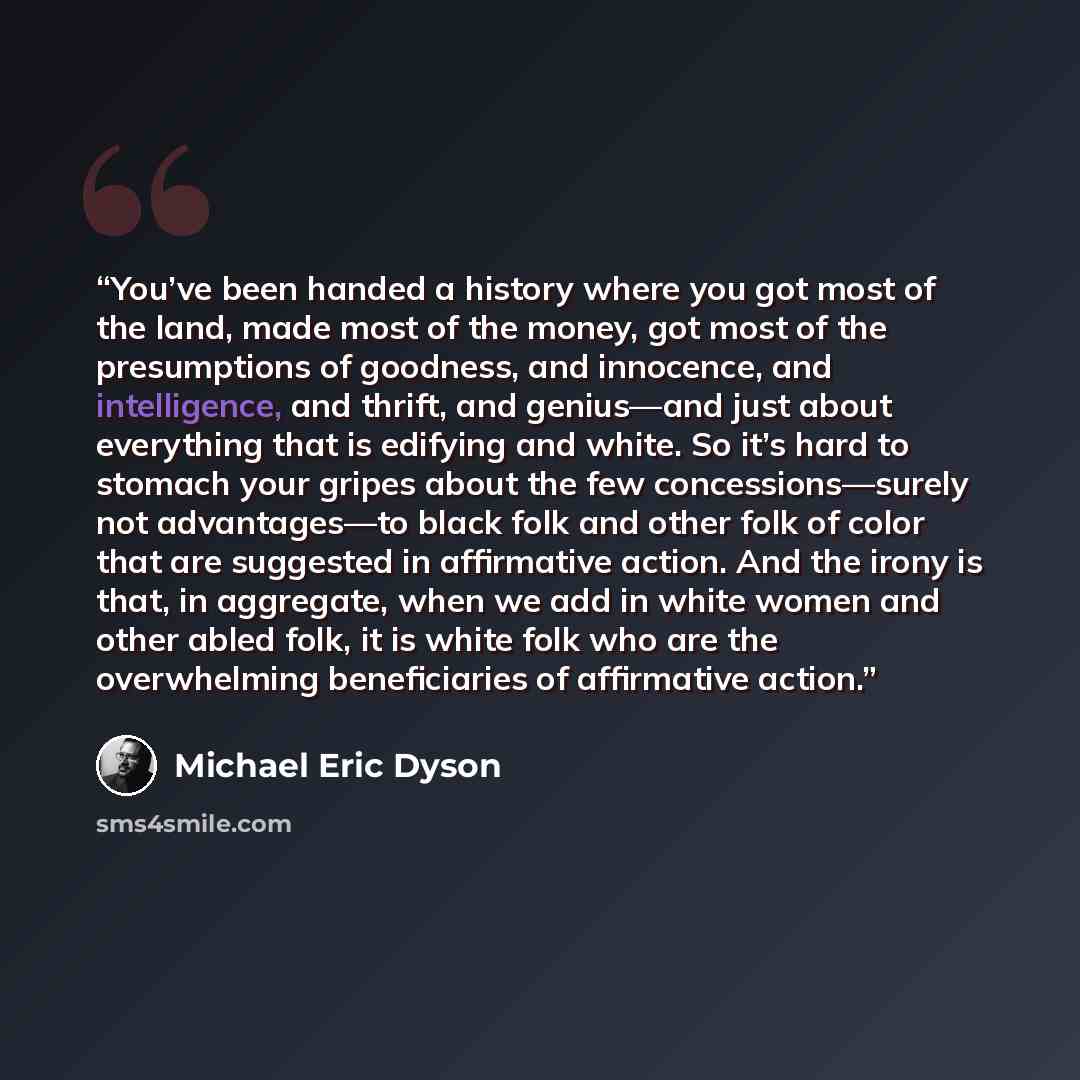 “You’ve been handed a history where you got most of the land, made most of the money, got most of the presumptions of goodness, and innocence, and intelligence, and thrift, and genius—and just about everything that is edifying and white. So it’s hard to stomach your gripes about the few…” quote by Michael Eric Dyson