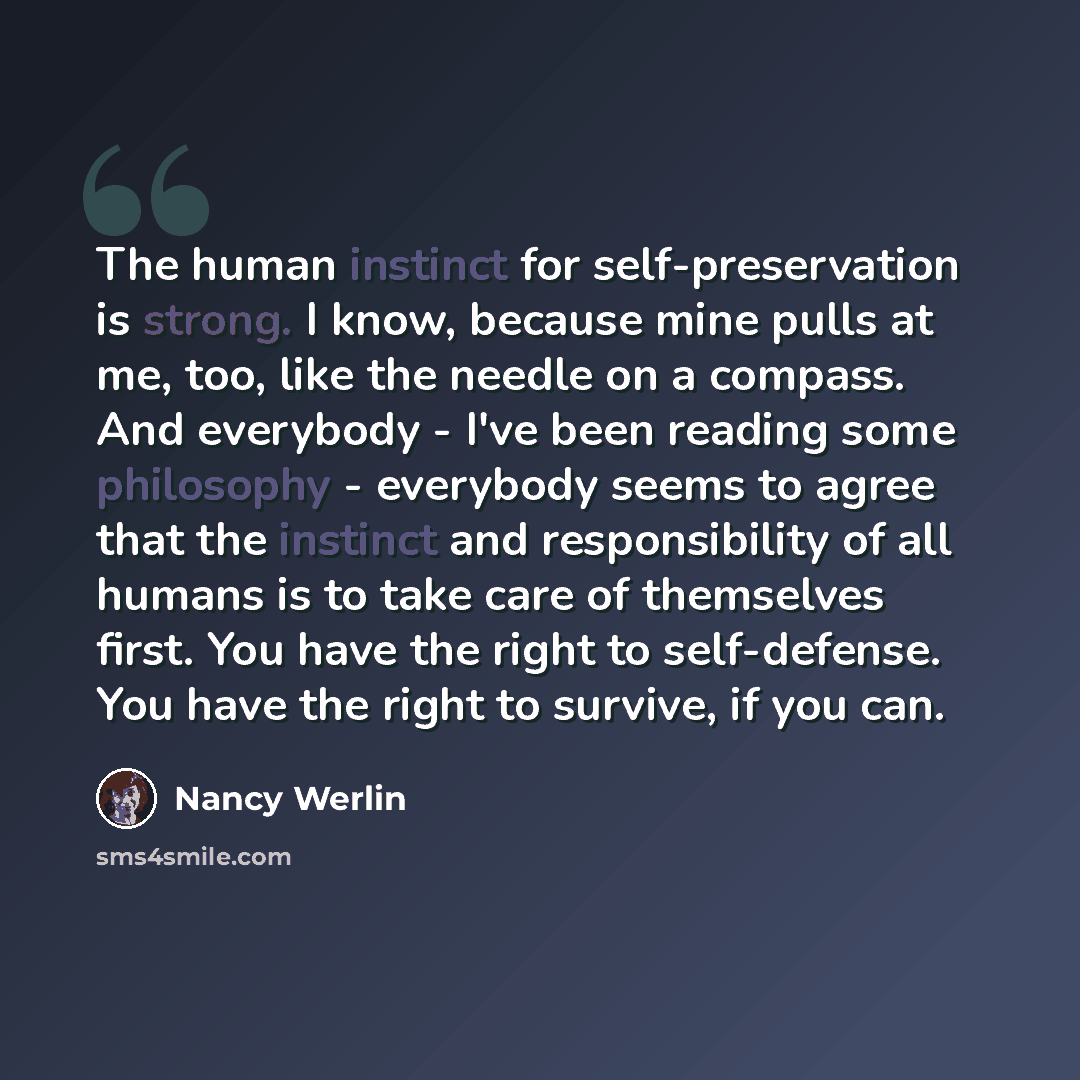 “The human instinct for self-preservation is strong. I know, because mine pulls at me, too, like the needle on a compass. And everybody - I've been reading some philosophy - everybody seems to agree that the instinct and responsibility of all humans is to take care of themselves first. You have the…” quote by Nancy Werlin
