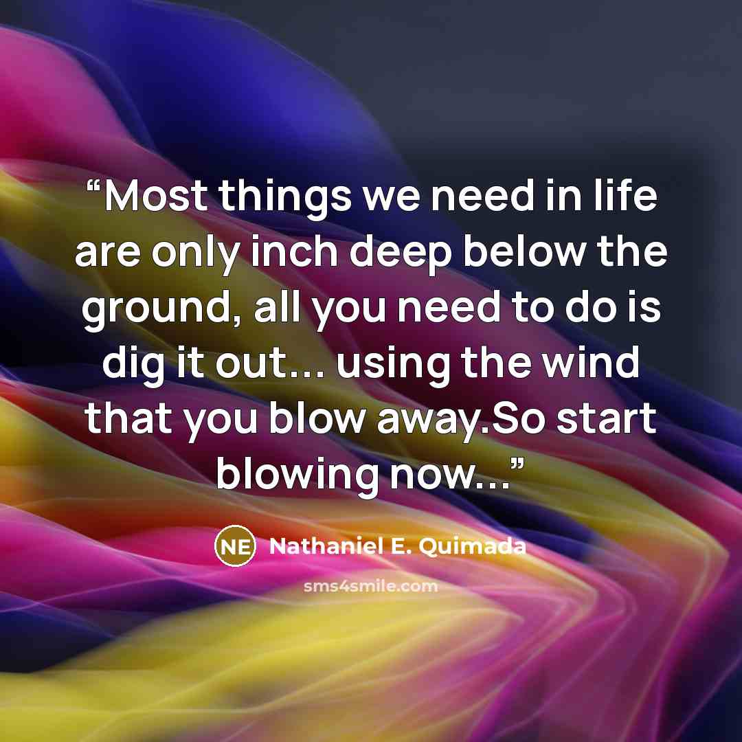 “Most things we need in life are only inch deep below the ground, all you need to do is dig it out... using the wind that you blow away.So start blowing now...” quote by Nathaniel E. Quimada