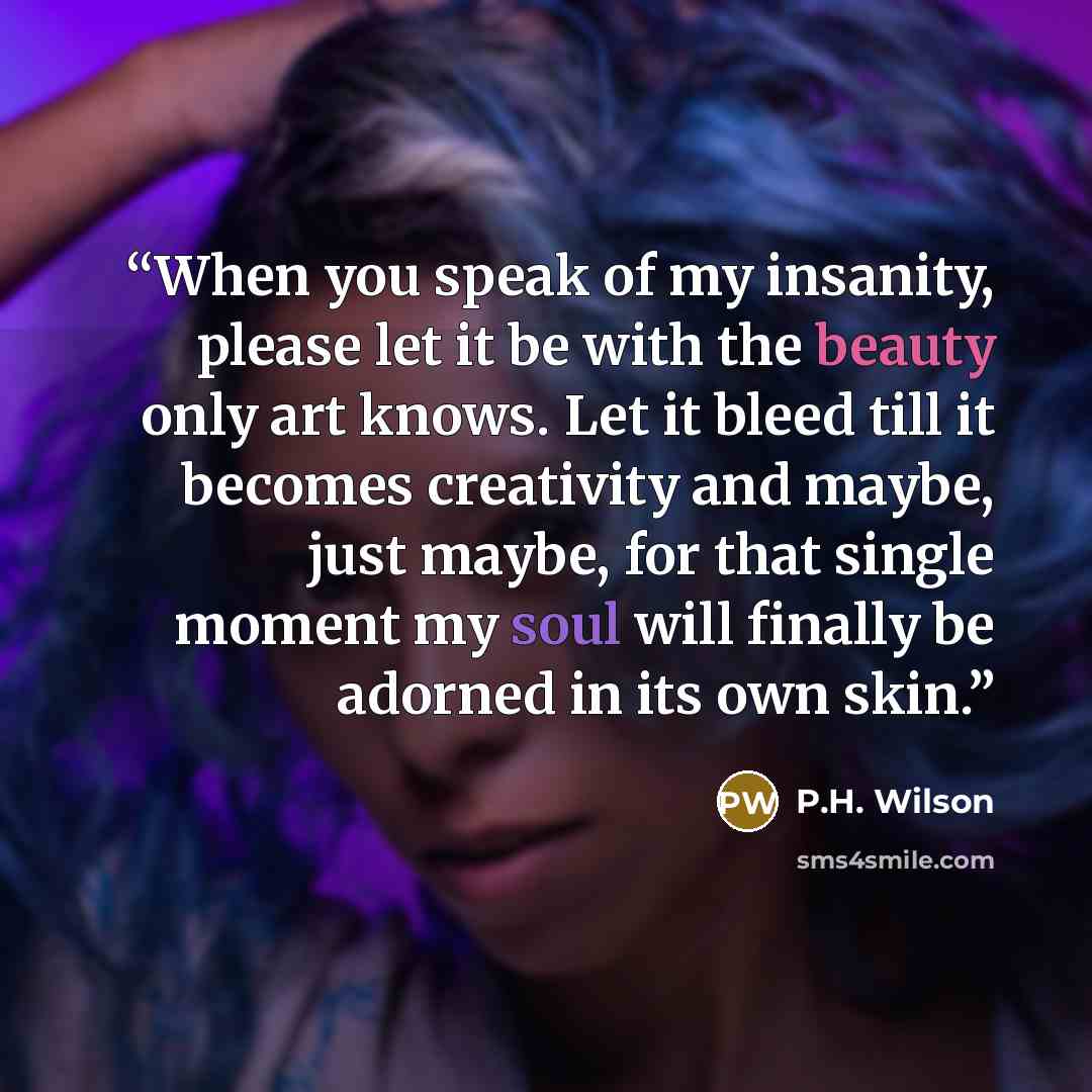“When you speak of my insanity, please let it be with the beauty only art knows. Let it bleed till it becomes creativity and maybe, just maybe, for that single moment my soul will finally be adorned in its own skin.” quote by P.H. Wilson