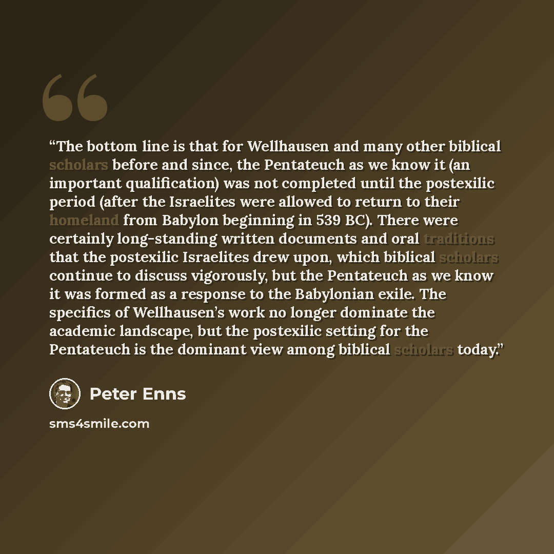 “The bottom line is that for Wellhausen and many other biblical scholars before and since, the Pentateuch as we know it (an important qualification) was not completed until the postexilic period (after the Israelites were allowed to return to their homeland from Babylon beginning in 539 BC). There…” quote by Peter Enns