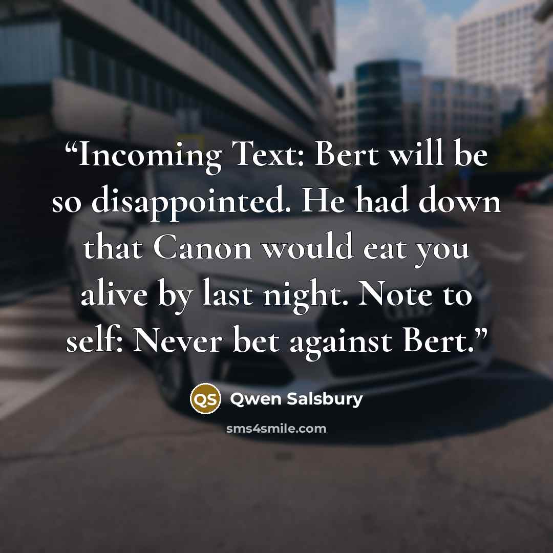 “Incoming Text: Bert will be so disappointed. He had down that Canon would eat you alive by last night. Note to self: Never bet against Bert.” quote by Qwen Salsbury