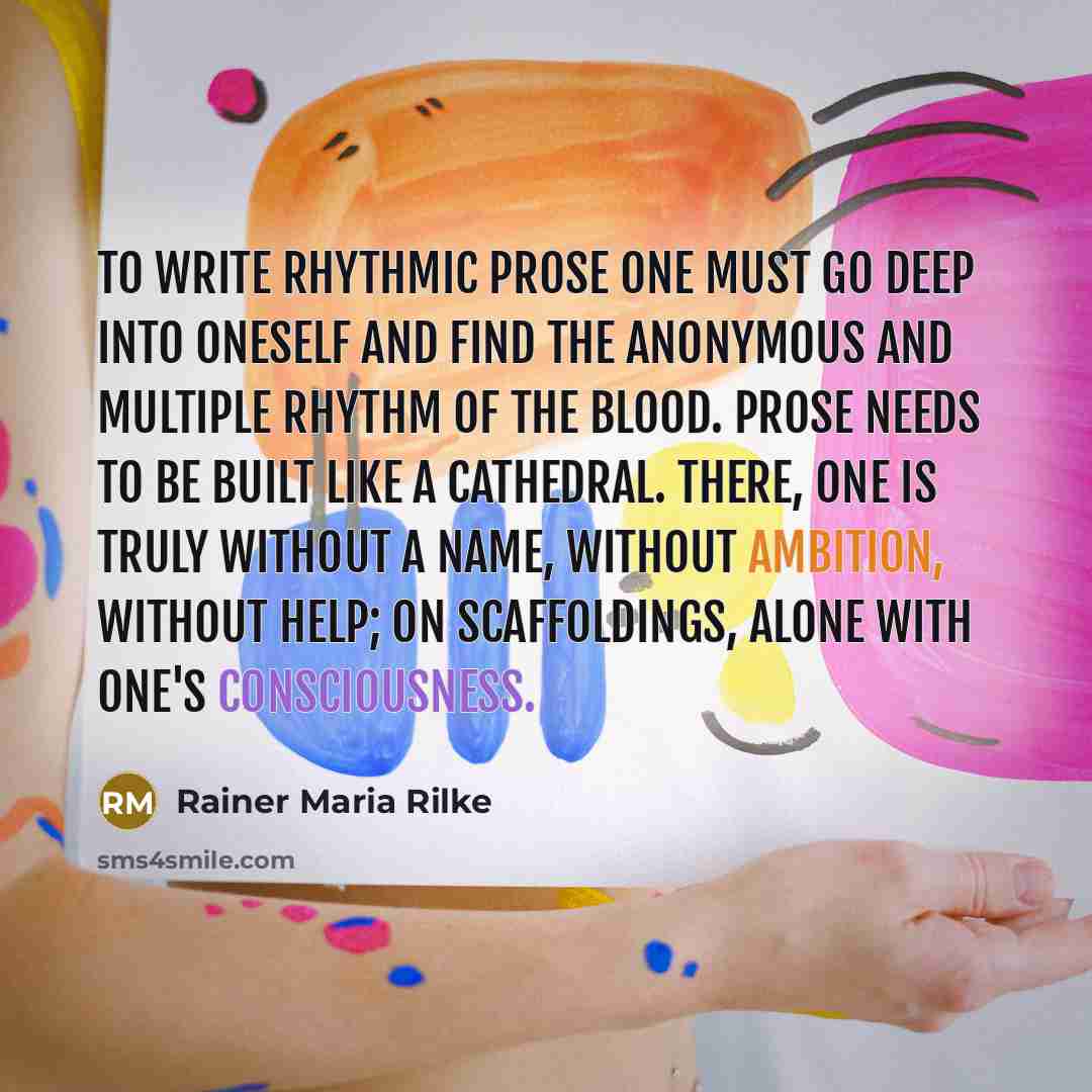 “To write rhythmic prose one must go deep into oneself and find the anonymous and multiple rhythm of the blood. Prose needs to be built like a cathedral. There, one is truly without a name, without ambition, without help; on scaffoldings, alone with one's consciousness.” quote by Rainer Maria Rilke
