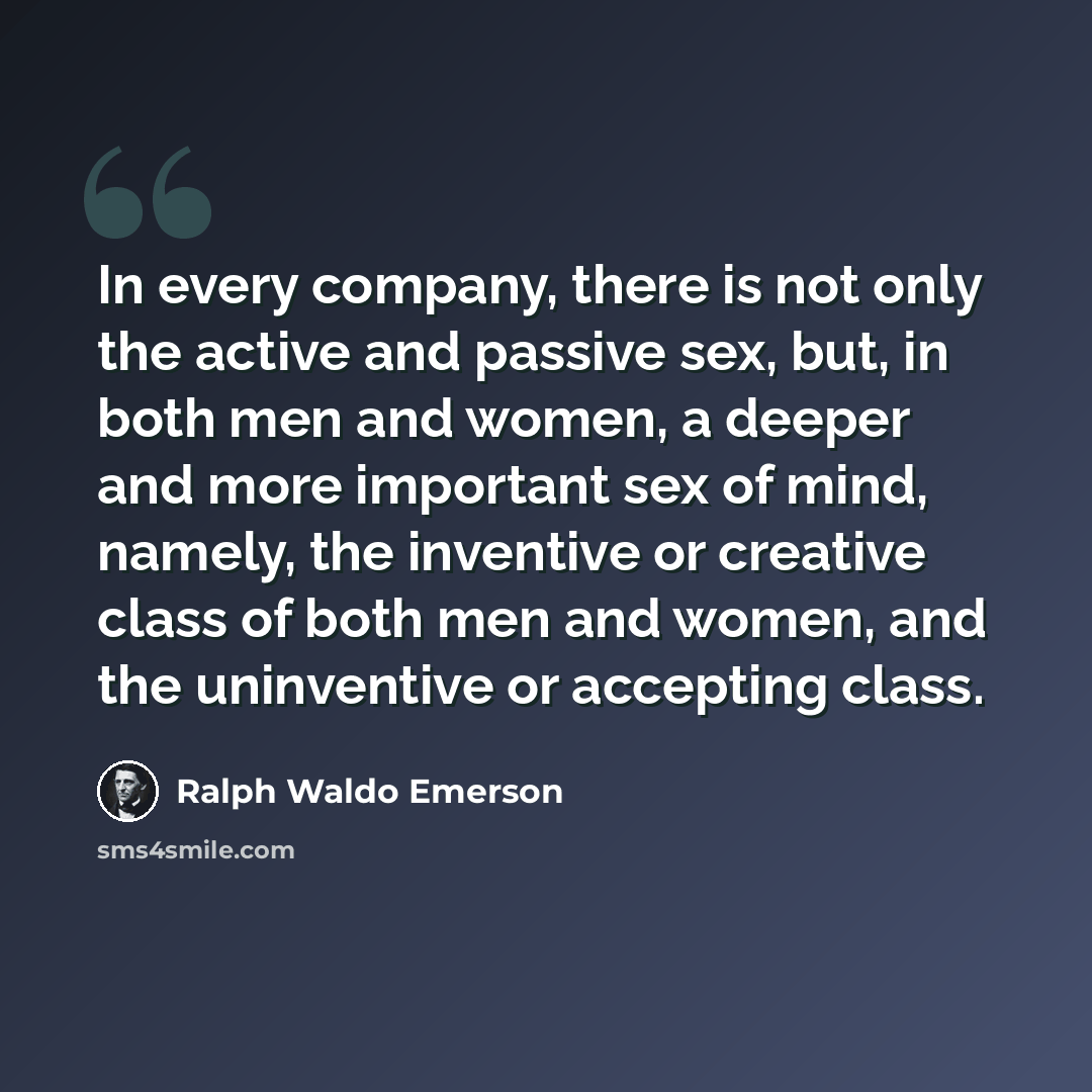 “In every company, there is not only the active and passive sex, but, in both men and women, a deeper and more important sex of mind, namely, the inventive or creative class of both men and women, and the uninventive or accepting class.” quote by Ralph Waldo Emerson