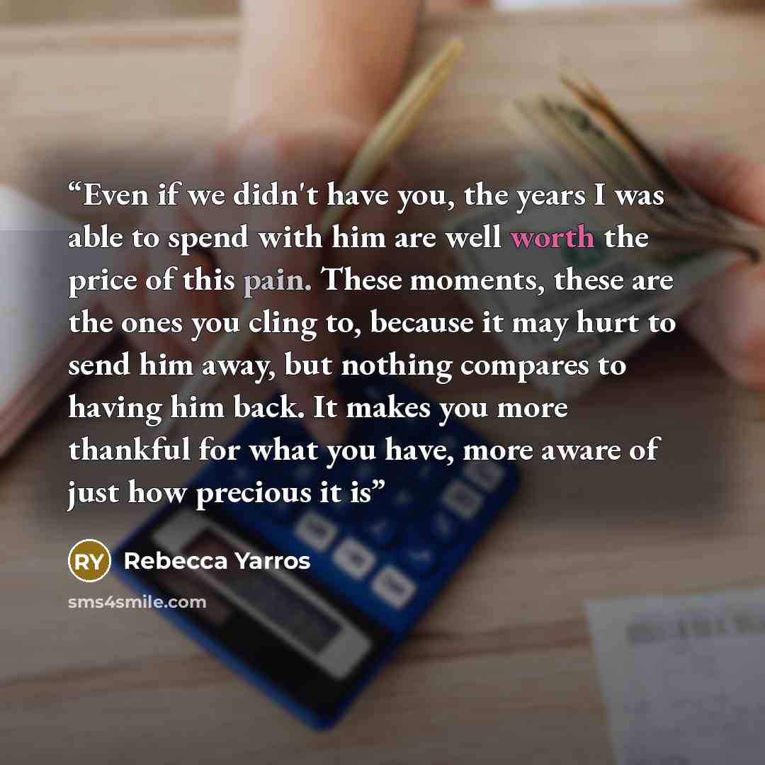 “Even if we didn't have you, the years I was able to spend with him are well worth the price of this pain. These moments, these are the ones you cling to, because it may hurt to send him away, but nothing compares to having him back. It makes you more thankful for what you have, more aware of just…” quote by Rebecca Yarros
