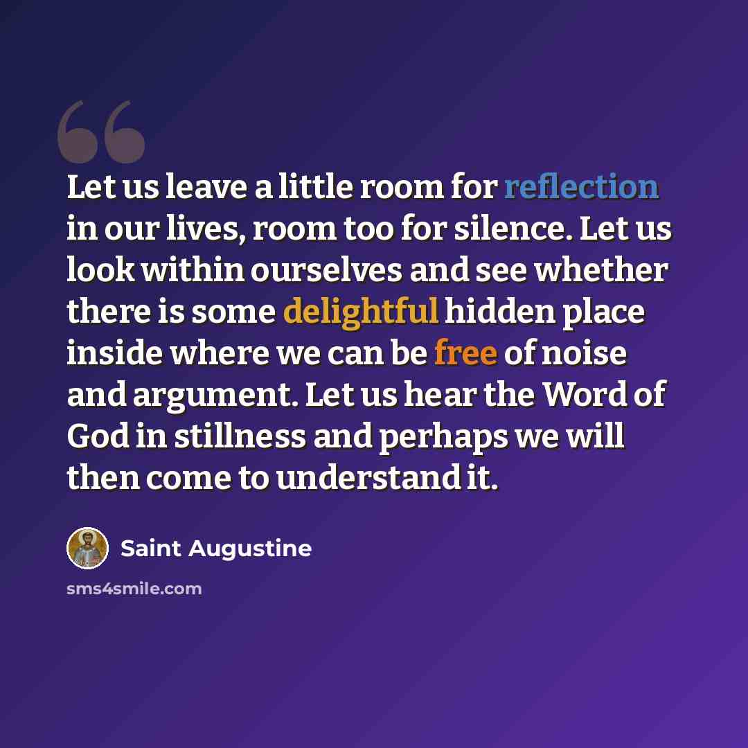 “Let us leave a little room for reflection in our lives, room too for silence. Let us look within ourselves and see whether there is some delightful hidden place inside where we can be free of noise and argument. Let us hear the Word of God in stillness and perhaps we will then come to understand it.” quote by Saint Augustine