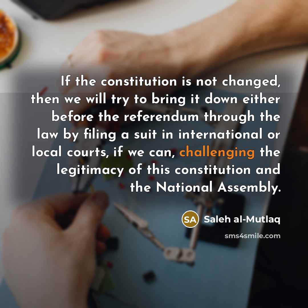 “If the constitution is not changed, then we will try to bring it down either before the referendum through the law by filing a suit in international or local courts, if we can, challenging the legitimacy of this constitution and the National Assembly.” quote by Saleh al-Mutlaq