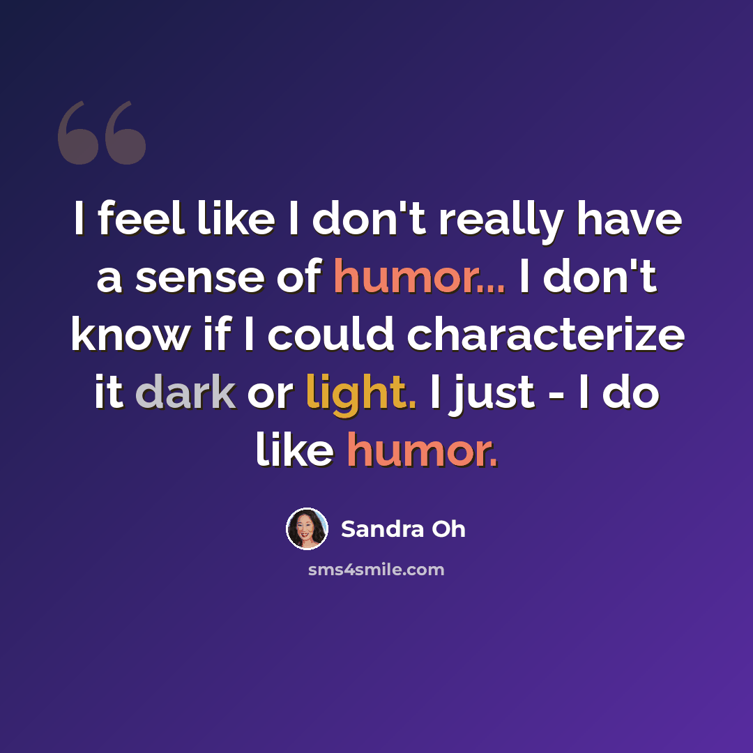 “I feel like I don't really have a sense of humor... I don't know if I could characterize it dark or light. I just - I do like humor.” quote by Sandra Oh