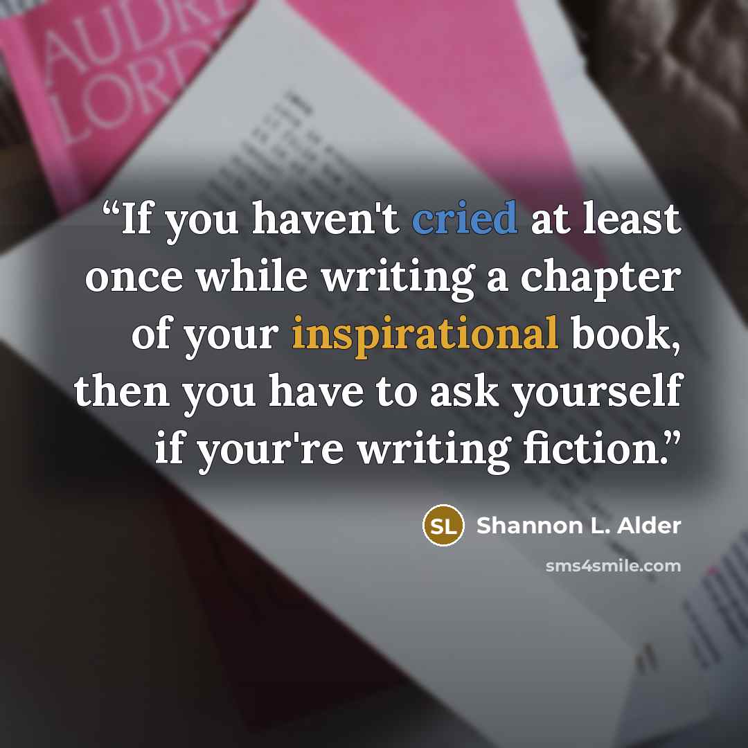 “If you haven't cried at least once while writing a chapter of your inspirational book, then you have to ask yourself if your're writing fiction.” quote by Shannon L. Alder