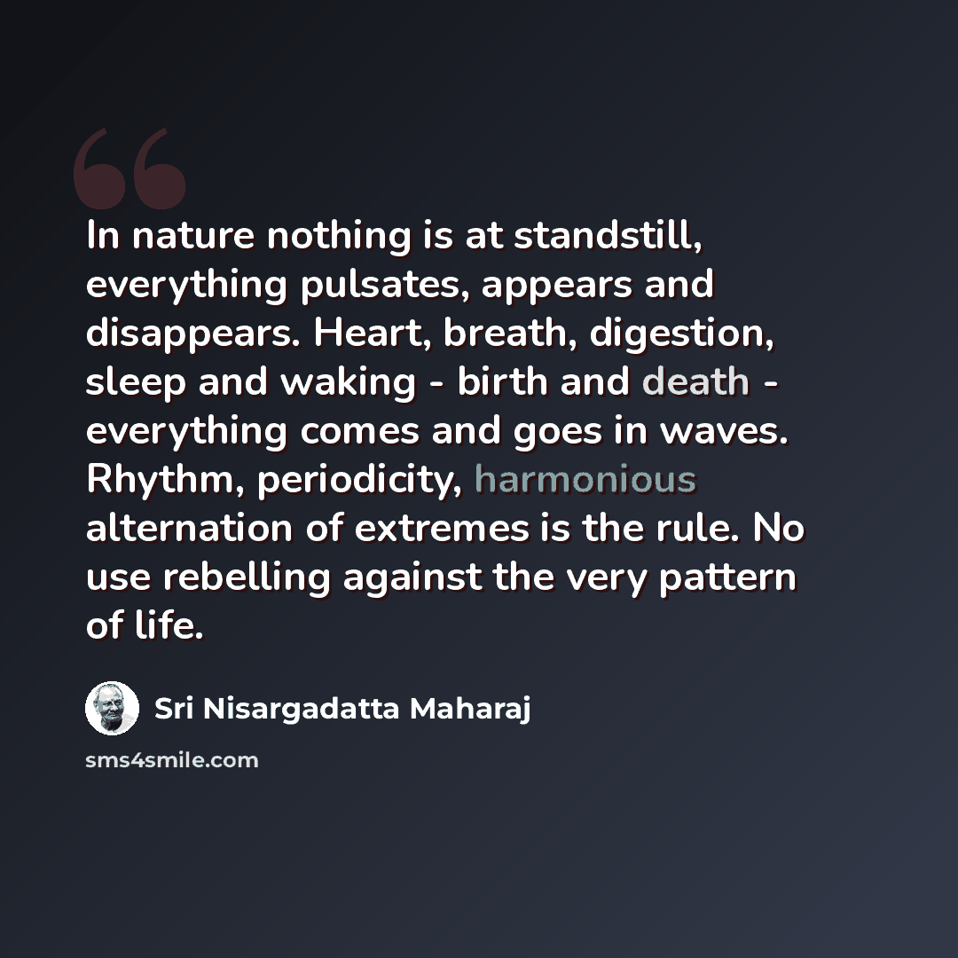 “In nature nothing is at standstill, everything pulsates, appears and disappears. Heart, breath, digestion, sleep and waking - birth and death - everything comes and goes in waves. Rhythm, periodicity, harmonious alternation of extremes is the rule. No use rebelling against the very pattern of life.” quote by Sri Nisargadatta Maharaj