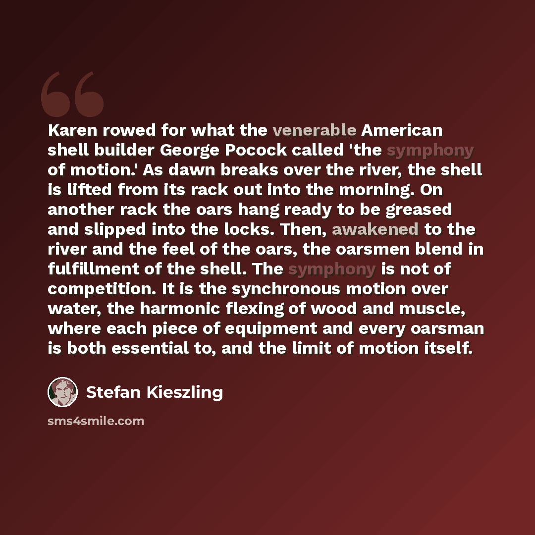“Karen rowed for what the venerable American shell builder George Pocock called 'the symphony of motion.' As dawn breaks over the river, the shell is lifted from its rack out into the morning. On another rack the oars hang ready to be greased and slipped into the locks. Then, awakened to the river…” quote by Stefan Kieszling