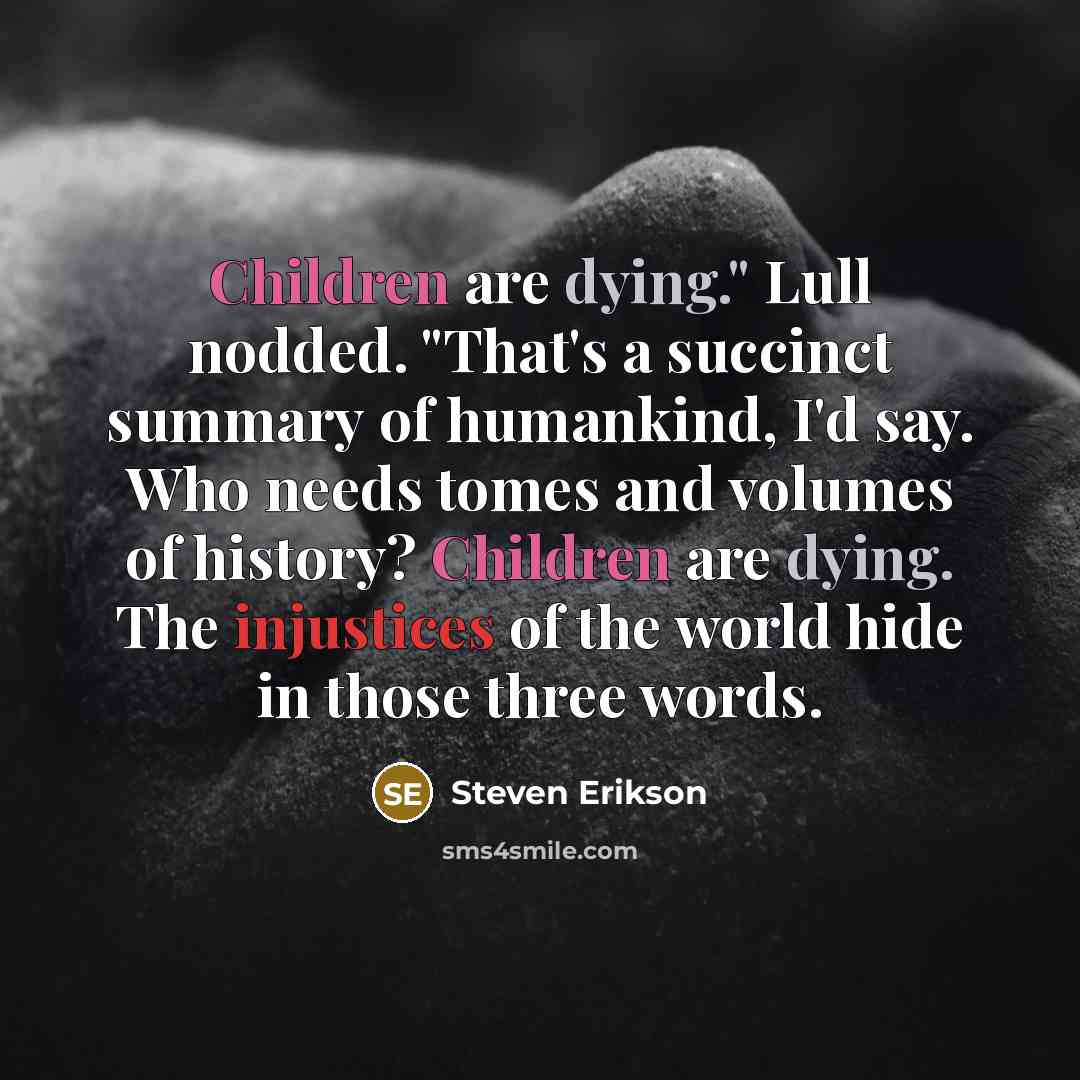 “Children are dying." Lull nodded. "That's a succinct summary of humankind, I'd say. Who needs tomes and volumes of history? Children are dying. The injustices of the world hide in those three words.” quote by Steven Erikson