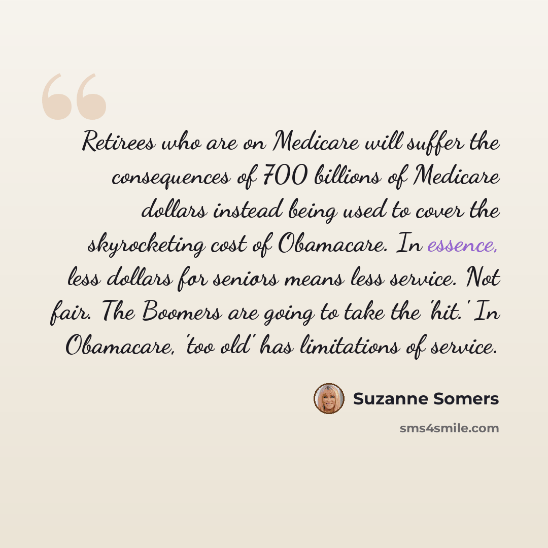 “Retirees who are on Medicare will suffer the consequences of 700 billions of Medicare dollars instead being used to cover the skyrocketing cost of Obamacare. In essence, less dollars for seniors means less service. Not fair. The Boomers are going to take the 'hit.' In Obamacare, 'too old' has…” quote by Suzanne Somers