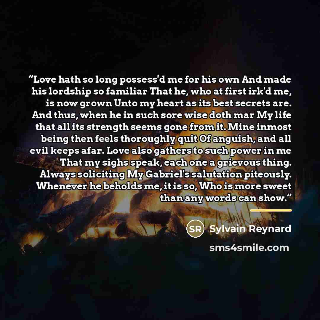 “Love hath so long possess'd me for his own And made his lordship so familiar That he, who at first irk'd me, is now grown Unto my heart as its best secrets are. And thus, when he in such sore wise doth mar My life that all its strength seems gone from it. Mine inmost being then feels thoroughly…” quote by Sylvain Reynard