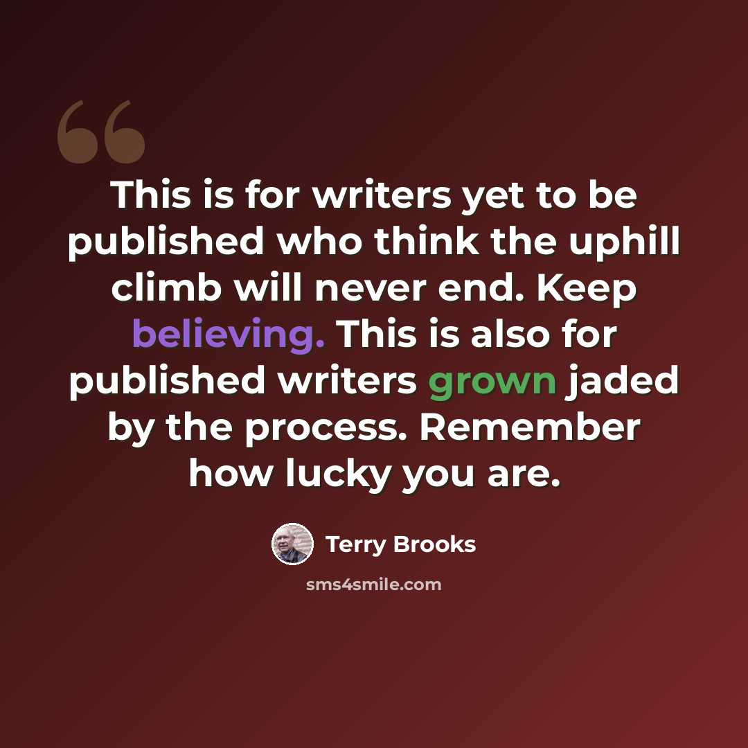 “This is for writers yet to be published who think the uphill climb will never end. Keep believing. This is also for published writers grown jaded by the process. Remember how lucky you are.” quote by Terry Brooks