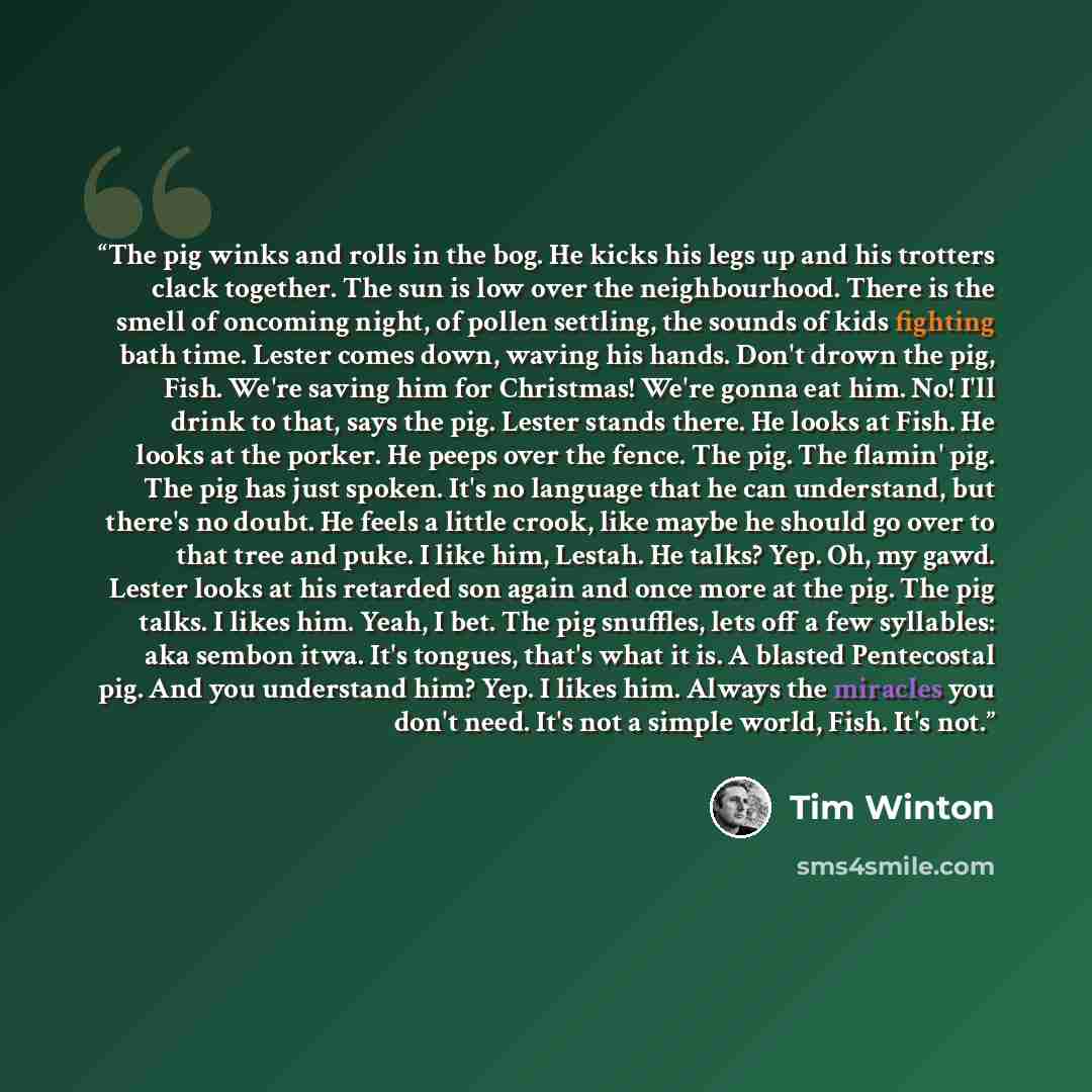 “The pig winks and rolls in the bog. He kicks his legs up and his trotters clack together. The sun is low over the neighbourhood. There is the smell of oncoming night, of pollen settling, the sounds of kids fighting bath time. Lester comes down, waving his hands. Don't drown the pig, Fish. We're…” quote by Tim Winton
