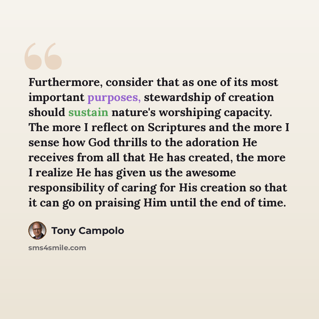 “Furthermore, consider that as one of its most important purposes, stewardship of creation should sustain nature's worshiping capacity. The more I reflect on Scriptures and the more I sense how God thrills to the adoration He receives from all that He has created, the more I realize He has given us…” quote by Tony Campolo