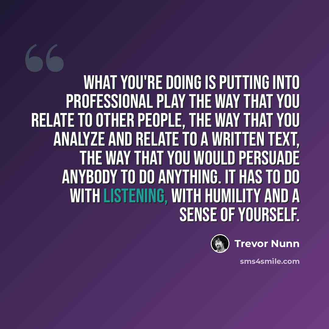 “What you're doing is putting into professional play the way that you relate to other people, the way that you analyze and relate to a written text, the way that you would persuade anybody to do anything. It has to do with listening, with humility and a sense of yourself.” quote by Trevor Nunn