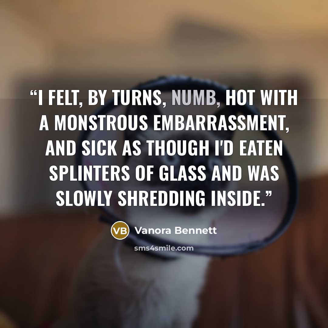 “I felt, by turns, numb, hot with a monstrous embarrassment, and sick as though I'd eaten splinters of glass and was slowly shredding inside.” quote by Vanora Bennett
