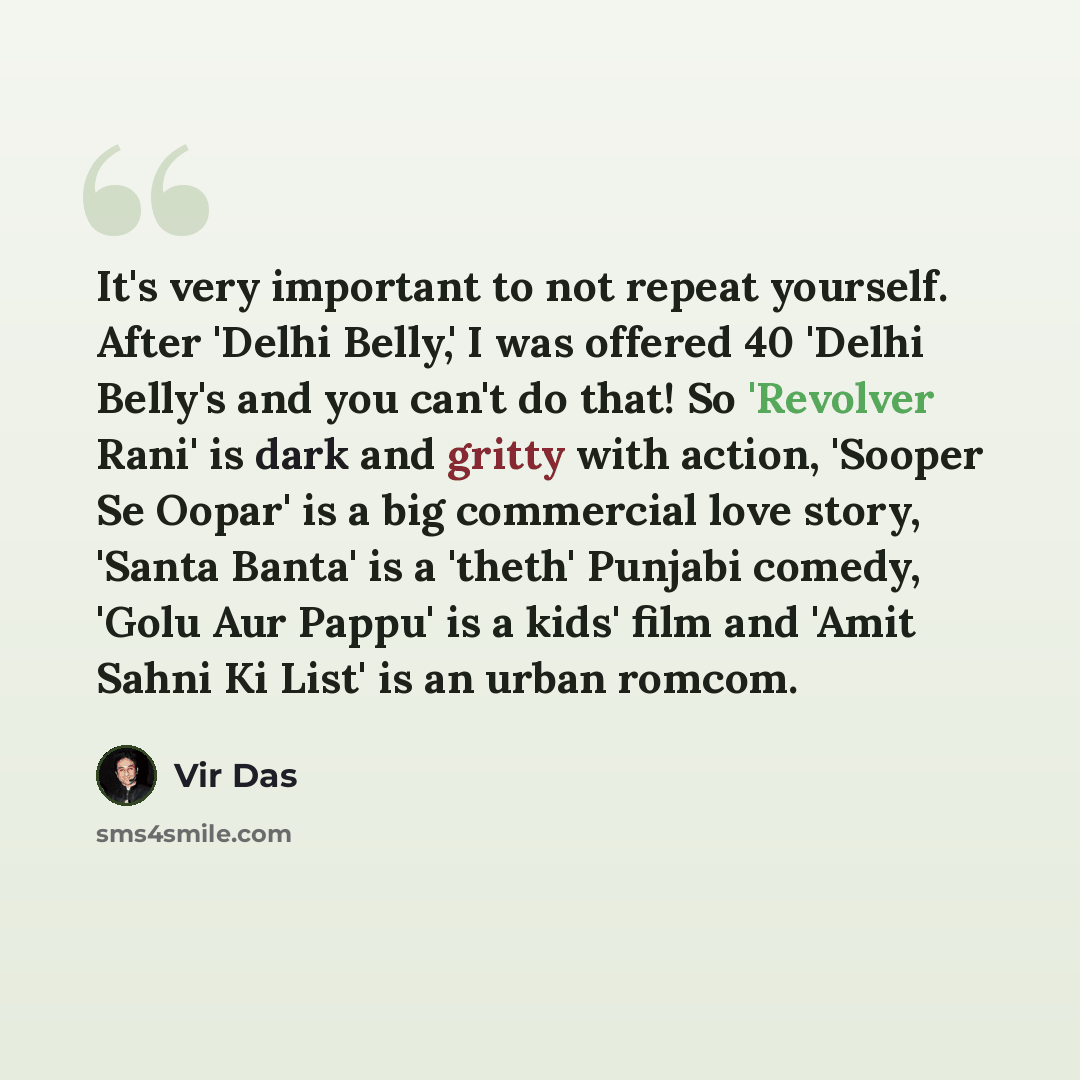 “It's very important to not repeat yourself. After 'Delhi Belly,' I was offered 40 'Delhi Belly's and you can't do that! So 'Revolver Rani' is dark and gritty with action, 'Sooper Se Oopar' is a big commercial love story, 'Santa Banta' is a 'theth' Punjabi comedy, 'Golu Aur Pappu' is a kids' film…” quote by Vir Das