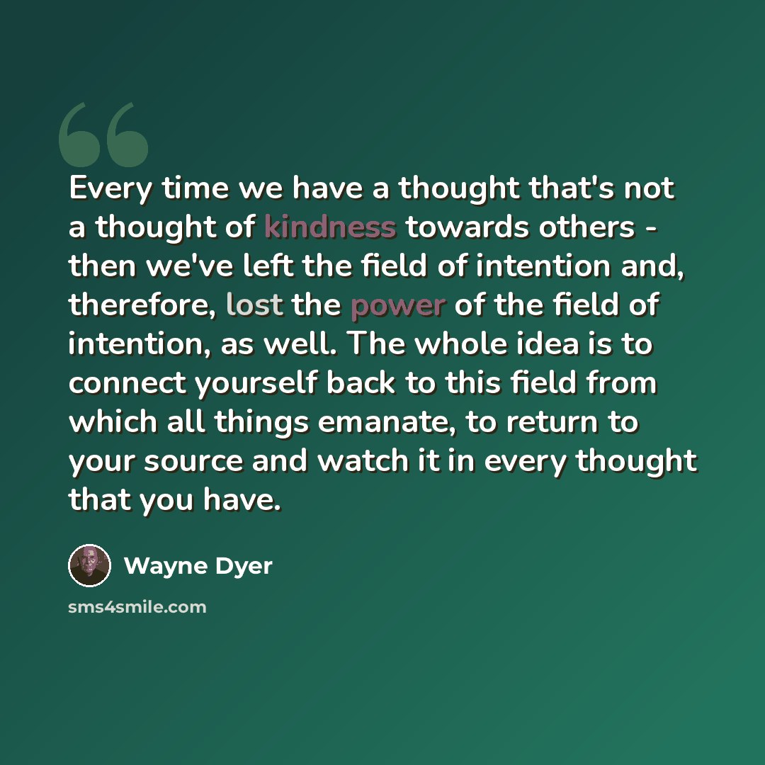 “Every time we have a thought that's not a thought of kindness towards others - then we've left the field of intention and, therefore, lost the power of the field of intention, as well. The whole idea is to connect yourself back to this field from which all things emanate, to return to your source…” quote by Wayne Dyer