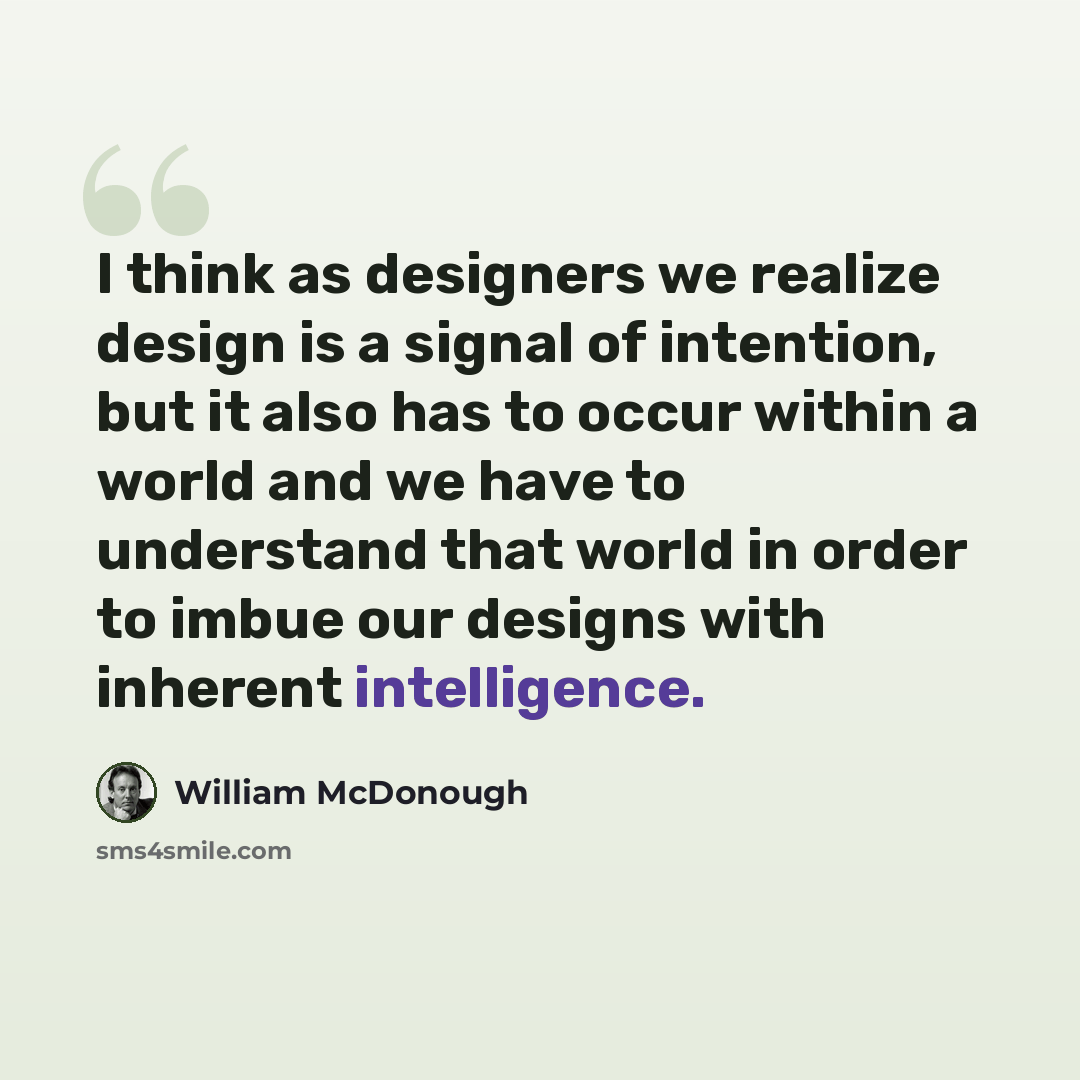 “I think as designers we realize design is a signal of intention, but it also has to occur within a world and we have to understand that world in order to imbue our designs with inherent intelligence.” quote by William McDonough