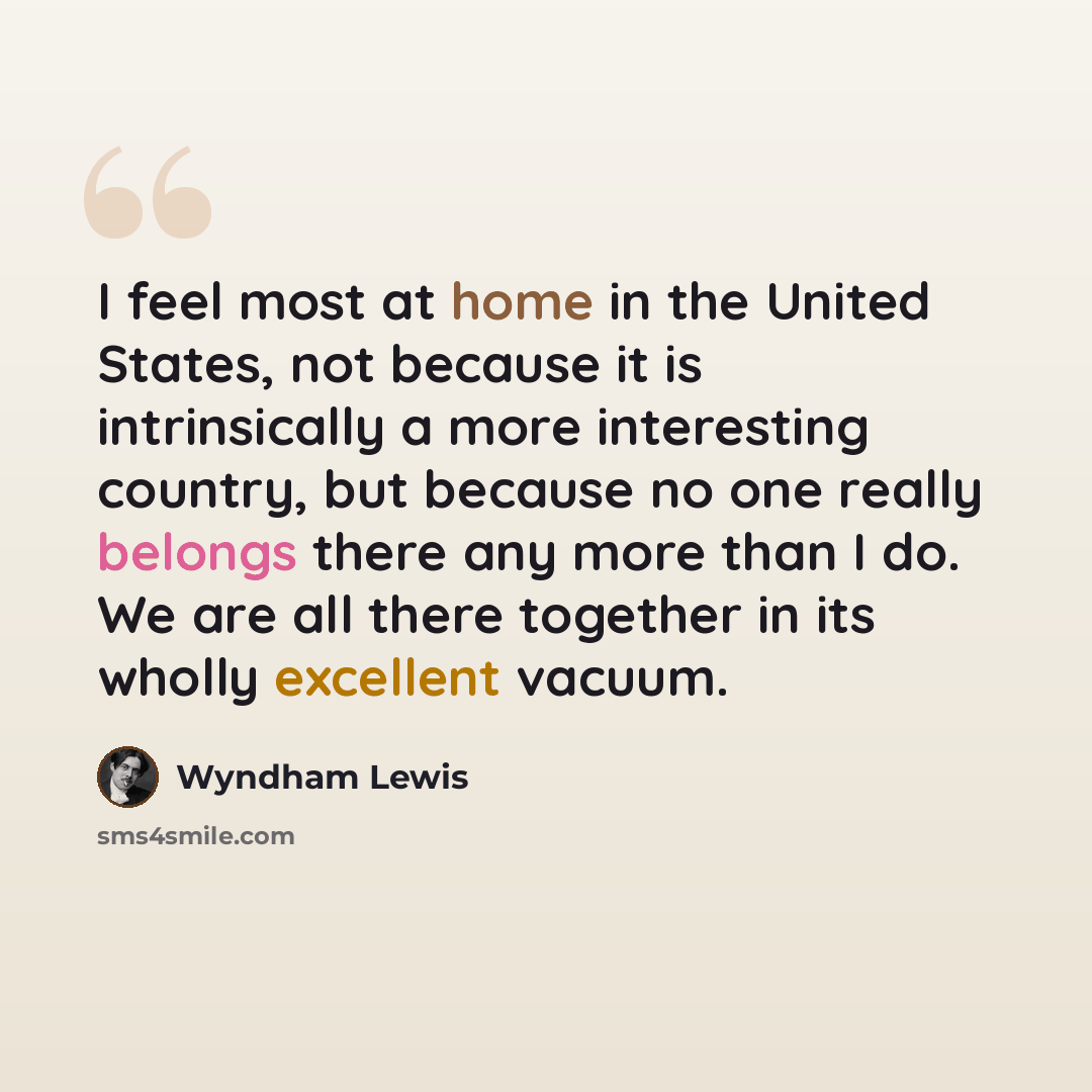 “I feel most at home in the United States, not because it is intrinsically a more interesting country, but because no one really belongs there any more than I do. We are all there together in its wholly excellent vacuum.” quote by Wyndham Lewis
