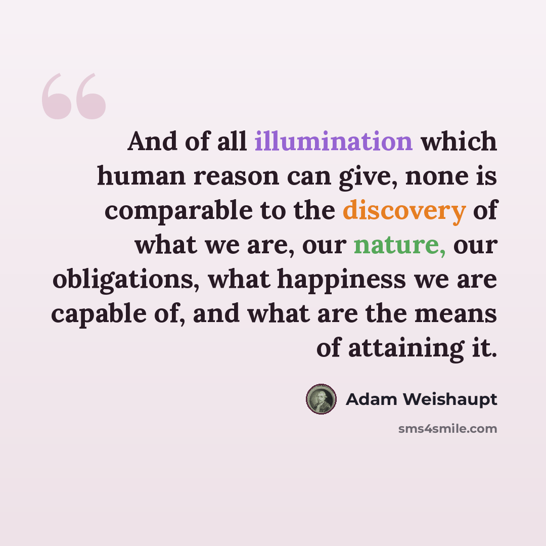 “And of all illumination which human reason can give, none is comparable to the discovery of what we are, our nature, our obligations, what happiness we are capable of, and what are the means of attaining it.” quote by Adam Weishaupt