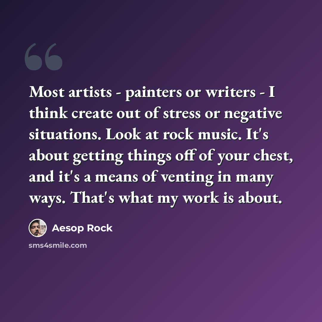 “Most artists - painters or writers - I think create out of stress or negative situations. Look at rock music. It's about getting things off of your chest, and it's a means of venting in many ways. That's what my work is about.” quote by Aesop Rock