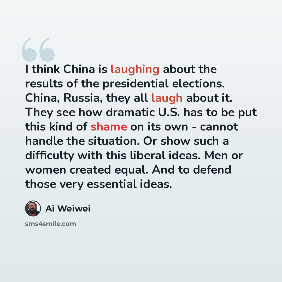 “I think China is laughing about the results of the presidential elections. China, Russia, they all laugh about it. They see how dramatic U.S. has to be put this kind of shame on its own - cannot handle the situation. Or show such a difficulty with this liberal ideas. Men or women created equal…” quote by Ai Weiwei