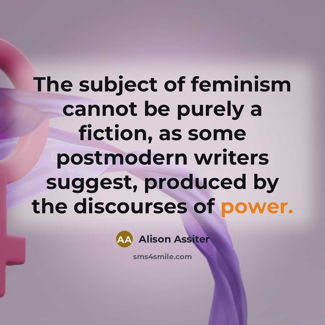 “The subject of feminism cannot be purely a fiction, as some postmodern writers suggest, produced by the discourses of power.” quote by Alison Assiter