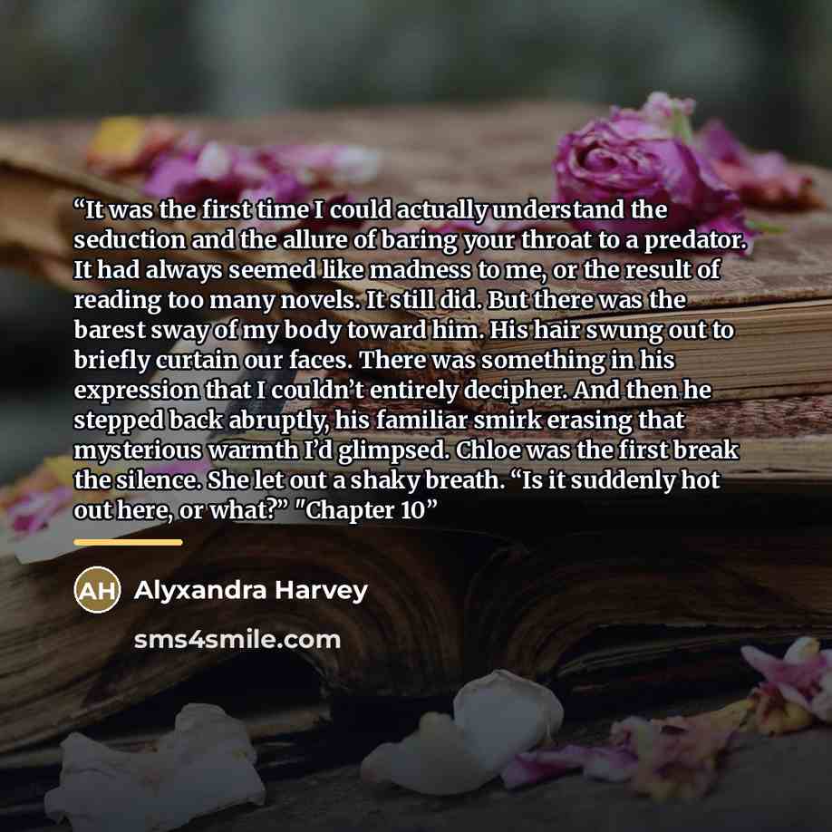 “It was the first time I could actually understand the seduction and the allure of baring your throat to a predator. It had always seemed like madness to me, or the result of reading too many novels. It still did. But there was the barest sway of my body toward him. His hair swung out to briefly…” quote by Alyxandra Harvey