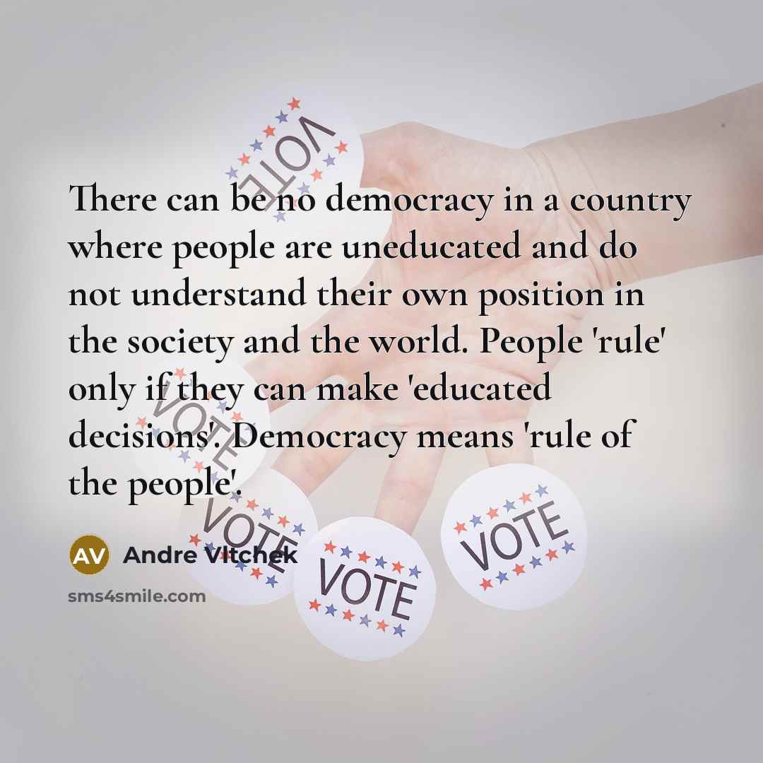 “There can be no democracy in a country where people are uneducated and do not understand their own position in the society and the world. People 'rule' only if they can make 'educated decisions'. Democracy means 'rule of the people'.” quote by Andre Vltchek