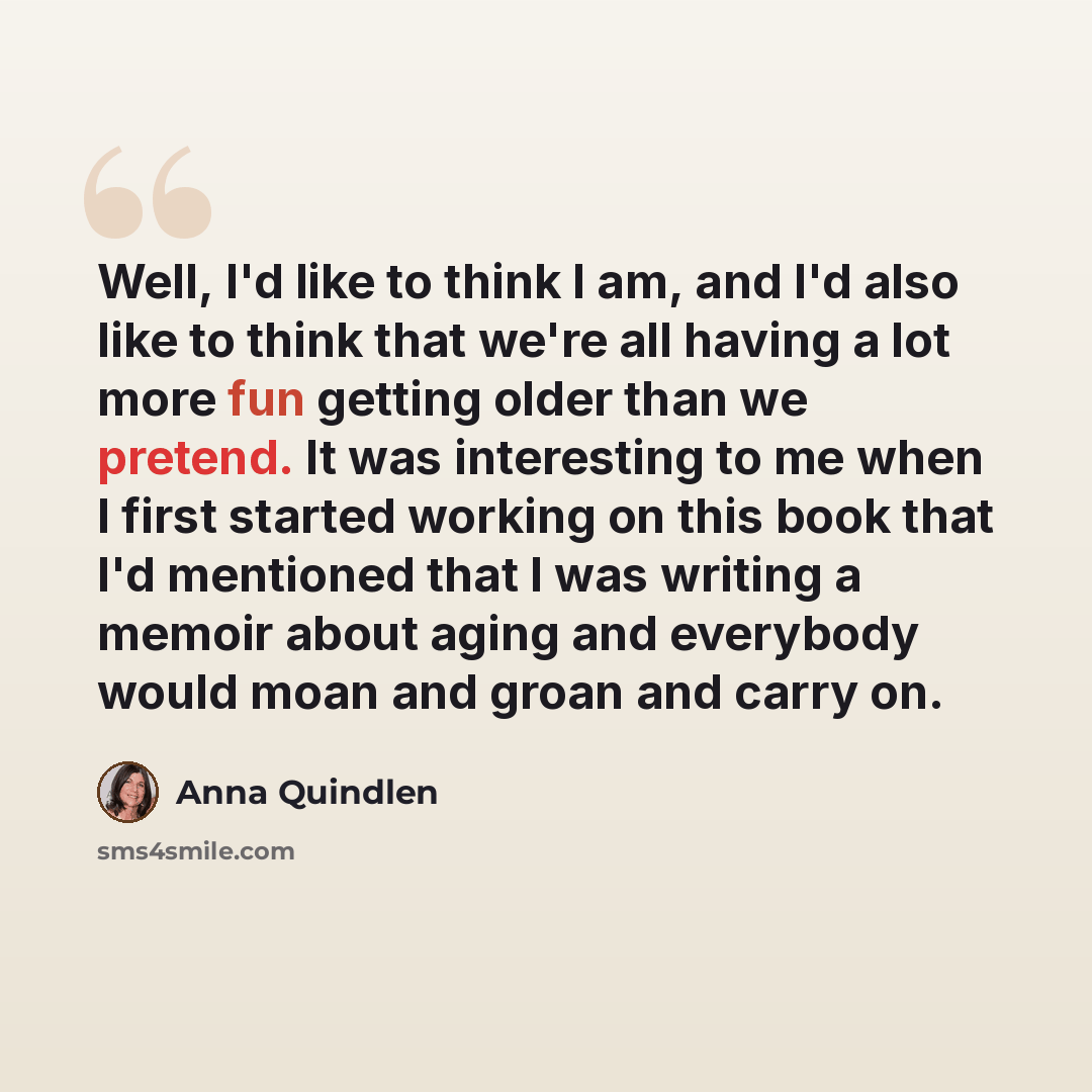 “Well, I'd like to think I am, and I'd also like to think that we're all having a lot more fun getting older than we pretend. It was interesting to me when I first started working on this book that I'd mentioned that I was writing a memoir about aging and everybody would moan and groan and carry on.” quote by Anna Quindlen